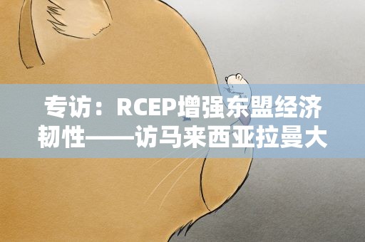专访：RCEP增强东盟经济韧性——访马来西亚拉曼大学经济学教授黄锦荣