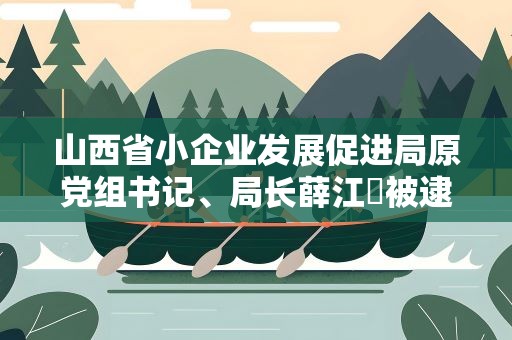 山西省小企业发展促进局原党组书记、局长薛江炤被逮捕