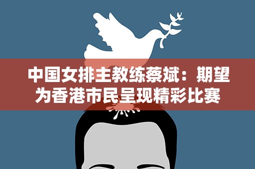 中国女排主教练蔡斌：期望为香港市民呈现精彩比赛