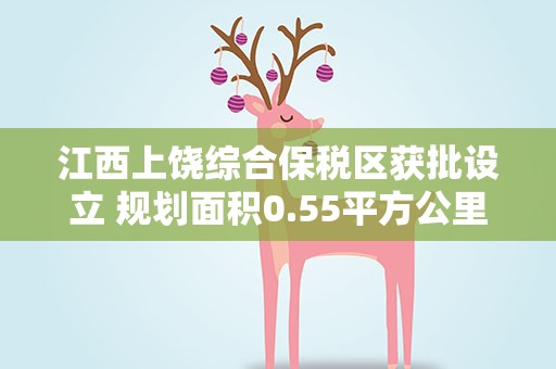 江西上饶综合保税区获批设立 规划面积0.55平方公里