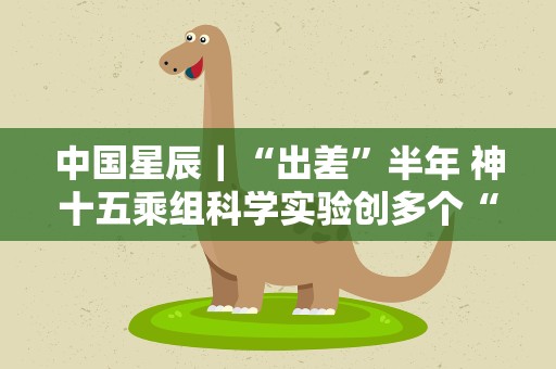 中国星辰｜“出差”半年 神十五乘组科学实验创多个“首次”