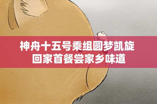 神舟十五号乘组圆梦凯旋 回家首餐尝家乡味道