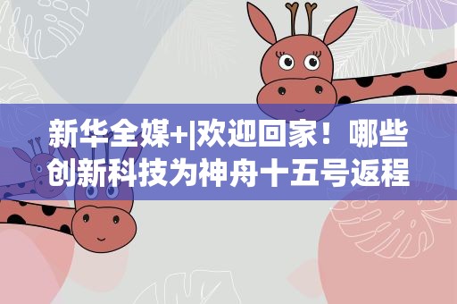 新华全媒+|欢迎回家！哪些创新科技为神舟十五号返程保驾护航？