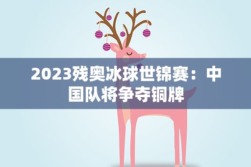 2023残奥冰球世锦赛：中国队将争夺铜牌