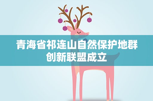 青海省祁连山自然保护地群创新联盟成立