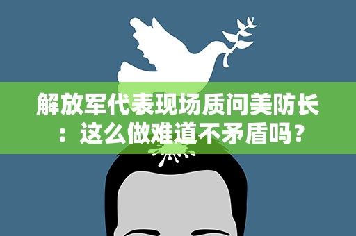 解放军代表现场质问美防长：这么做难道不矛盾吗？