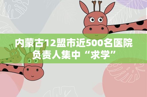 内蒙古12盟市近500名医院负责人集中“求学”