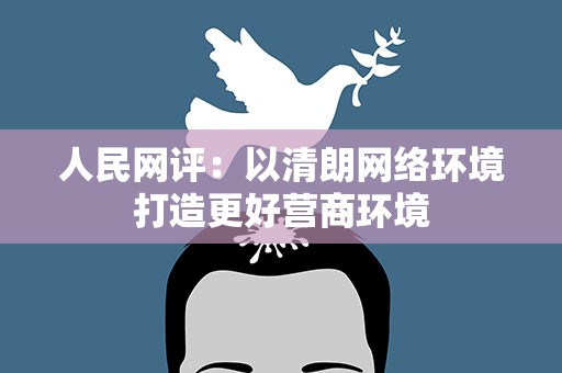 人民网评：以清朗网络环境打造更好营商环境