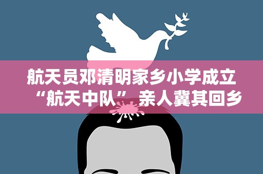 航天员邓清明家乡小学成立“航天中队” 亲人冀其回乡团聚