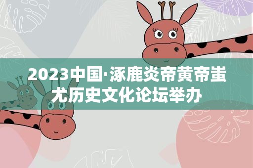 2023中国·涿鹿炎帝黄帝蚩尤历史文化论坛举办