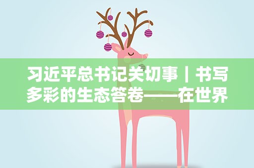 习近平总书记关切事｜书写多彩的生态答卷——在世界环境日到来之际倾听人与自然和谐共生的故事
