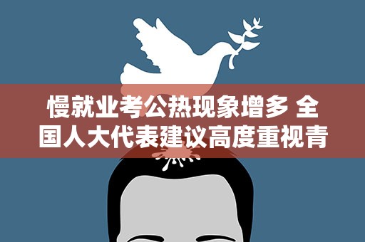 慢就业考公热现象增多 全国人大代表建议高度重视青年就业问题