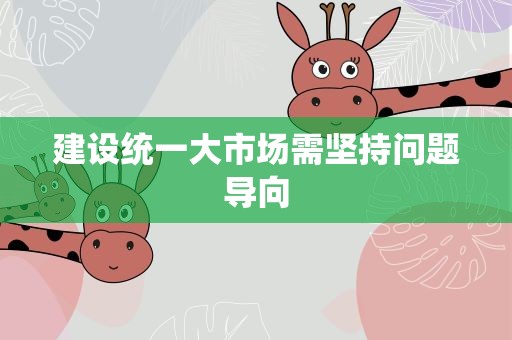 建设统一大市场需坚持问题导向