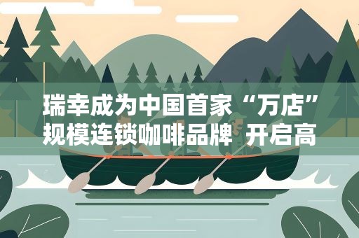 瑞幸成为中国首家“万店”规模连锁咖啡品牌 开启高品质咖啡9.9元时代