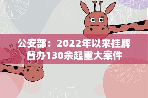 公安部：2022年以来挂牌督办130余起重大案件