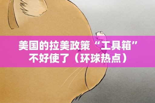 美国的拉美政策“工具箱”不好使了（环球热点）
