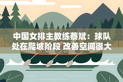 中国女排主教练蔡斌：球队处在爬坡阶段 改善空间很大