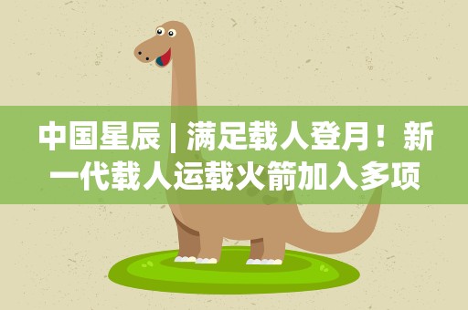 中国星辰| 满足载人登月！新一代载人运载火箭加入多项新技术