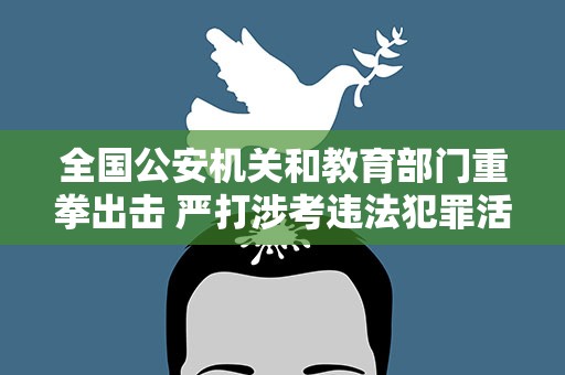 全国公安机关和教育部门重拳出击 严打涉考违法犯罪活动 全力维护高考安全