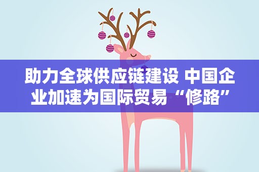 助力全球供应链建设 中国企业加速为国际贸易“修路”