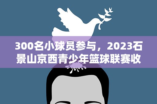 300名小球员参与，2023石景山京西青少年篮球联赛收官