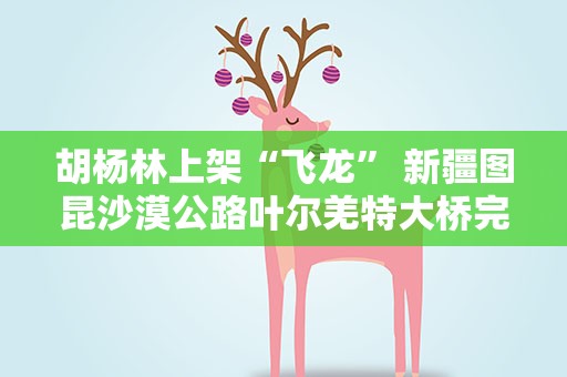 胡杨林上架“飞龙” 新疆图昆沙漠公路叶尔羌特大桥完成主体结构