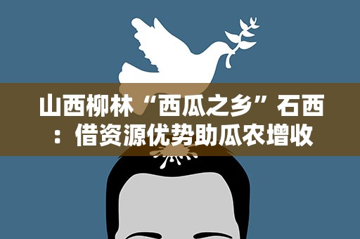 山西柳林“西瓜之乡”石西：借资源优势助瓜农增收