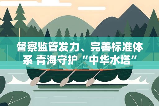 督察监管发力、完善标准体系 青海守护“中华水塔”