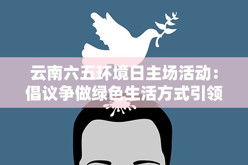 云南六五环境日主场活动：倡议争做绿色生活方式引领者