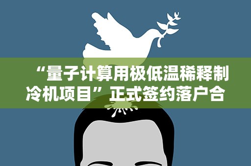 “量子计算用极低温稀释制冷机项目”正式签约落户合肥高新区