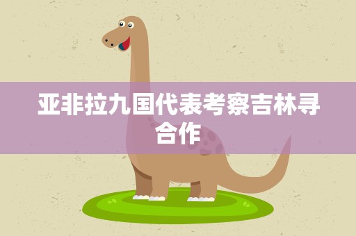 亚非拉九国代表考察吉林寻合作