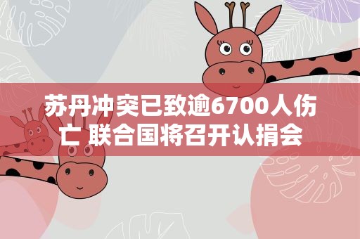 苏丹冲突已致逾6700人伤亡 联合国将召开认捐会