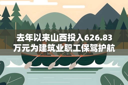 去年以来山西投入626.83万元为建筑业职工保驾护航