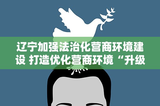 辽宁加强法治化营商环境建设 打造优化营商环境“升级版”