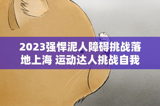 2023强悍泥人障碍挑战落地上海 运动达人挑战自我