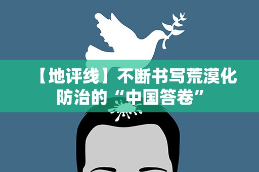 【地评线】不断书写荒漠化防治的“中国答卷”