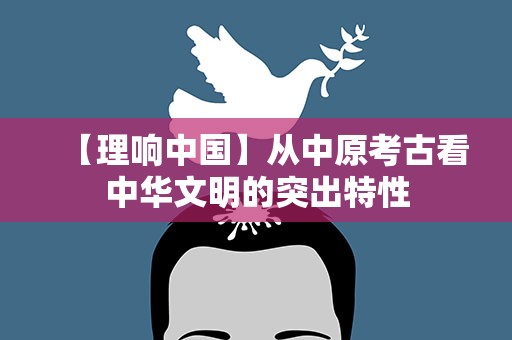 【理响中国】从中原考古看中华文明的突出特性