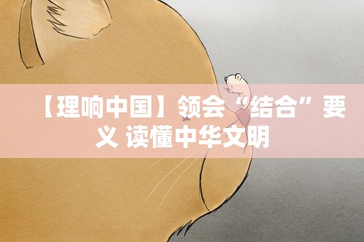 【理响中国】领会“结合”要义 读懂中华文明