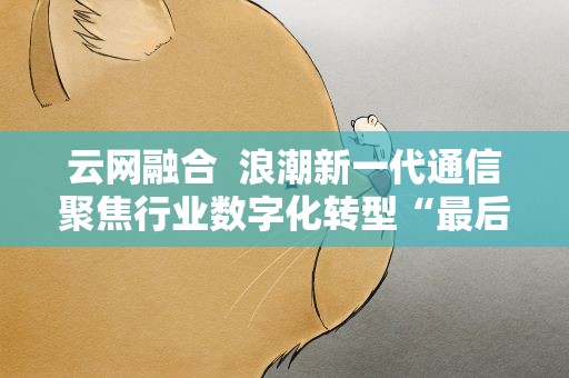 云网融合 浪潮新一代通信聚焦行业数字化转型“最后一公里”