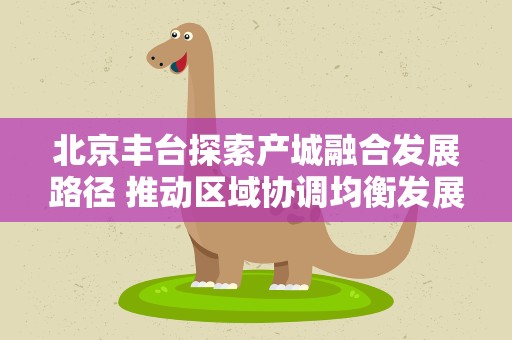 北京丰台探索产城融合发展路径 推动区域协调均衡发展