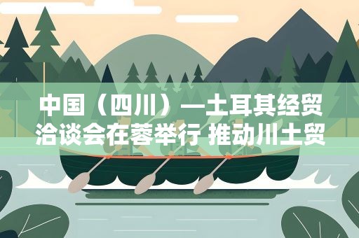 中国（四川）—土耳其经贸洽谈会在蓉举行 推动川土贸易投资合作提质升级