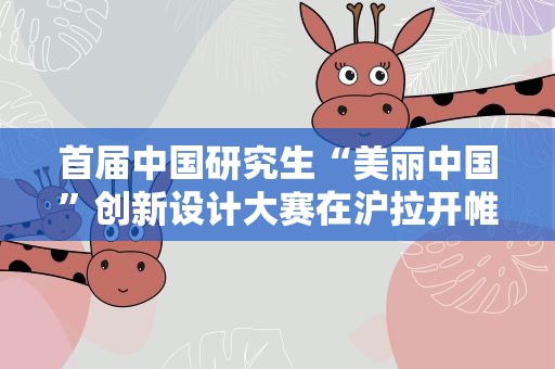 首届中国研究生“美丽中国”创新设计大赛在沪拉开帷幕