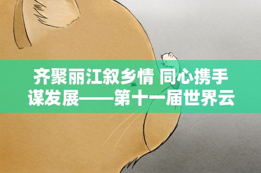 齐聚丽江叙乡情 同心携手谋发展——第十一届世界云南同乡联谊大会在丽江举办