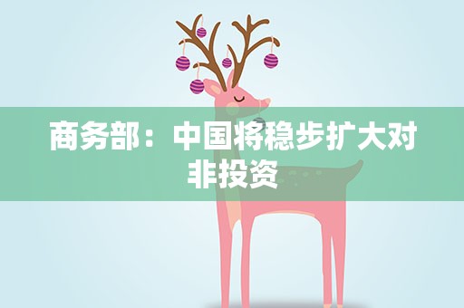 商务部：中国将稳步扩大对非投资