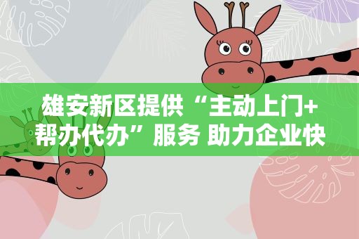 雄安新区提供“主动上门+帮办代办”服务 助力企业快速落户