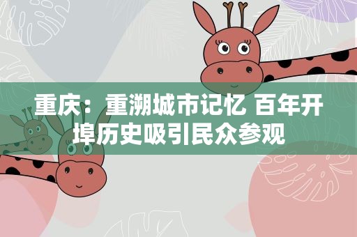 重庆：重溯城市记忆 百年开埠历史吸引民众参观