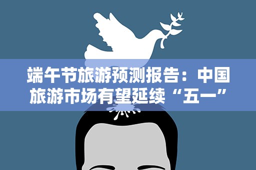 端午节旅游预测报告：中国旅游市场有望延续“五一”势头