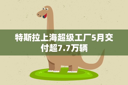 特斯拉上海超级工厂5月交付超7.7万辆
