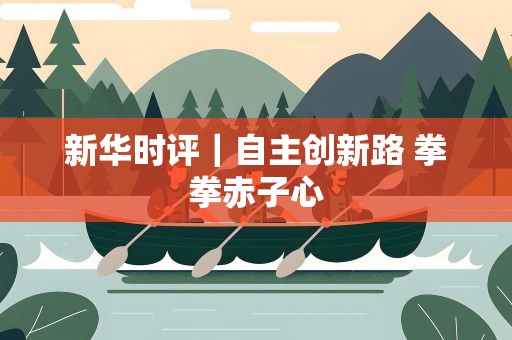 新华时评｜自主创新路 拳拳赤子心