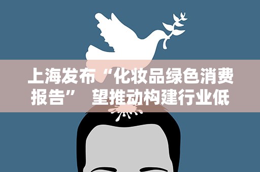 上海发布“化妆品绿色消费报告” 望推动构建行业低碳路径